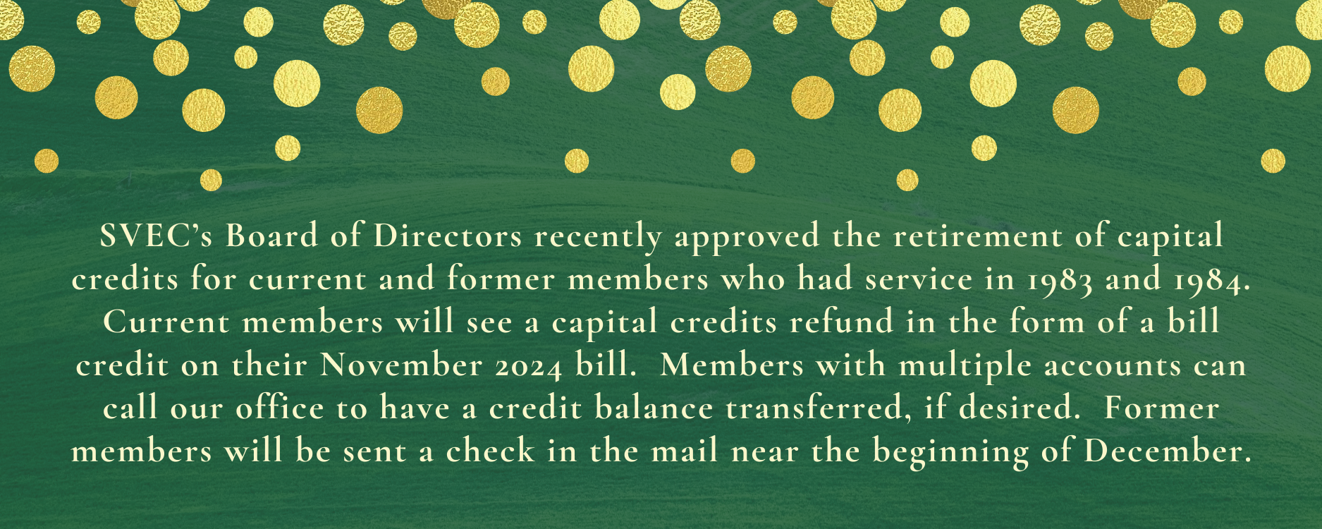 SVEC's Board of Directors recently approved the retirement of capital credits for current and former members who had service in 1983 and 1984.  Current members will see a capital credits refund in the form of a bill credit on their November 2024 bill.  Members with multiple accounts can call our office to have a credit balance transferred, if desired.  Former members will be sent a check in the mail near the beginning of December.