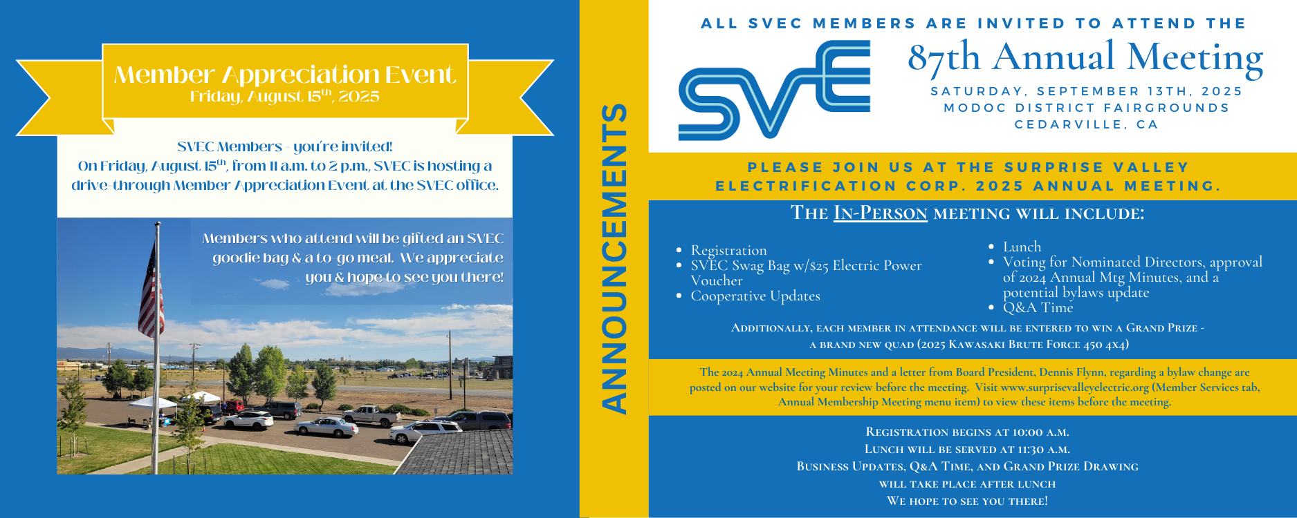 SVEC Members are invited to two upcoming events.  On Friday, August 15th, 2025, from 11 a.m. to 2 p.m., SVEC is hosting a drive-through Member Appreciation event at our headquarters - 800 W. 12th Street; Alturas, CA 96101.  Members in attendance will receive an SVEC goodie bag and a to-go meal.  Then, on Saturday, September 13th, 2025, beginning at 10 a.m., SVEC will hold its 87th Annual Meeting at the Modoc District Fairgrounds in Cedarville, CA.  Upon registering, members will receive an SVEC Swag Bag with a $25 power voucher and an entry into the grand prize drawing for a 2025 Kawasaki Brute Force 450 4x4.  Lunch will be served at 11:30 a.m., with a business meeting to follow.  A couple of ballot items to review can be found on this site, under the Member Services tab (Annual Membership Meeting menu item).  We hope to see you at these events!
