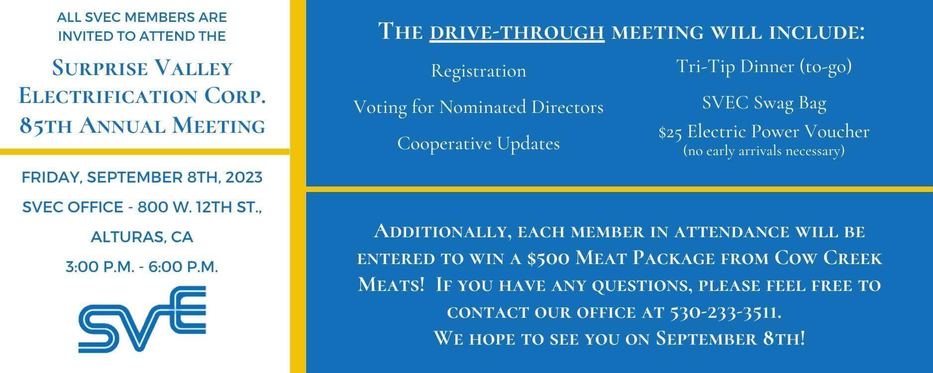 All SVEC Members are invited to attend the Surprise Valley Electrification Corp. 85th Annual Meeting.  The drive-through meeting will be held on Friday, September 8th, 2023, from 3:00 p.m. to 6:00 p.m., at the SVEC Office (800 W. 12th Street; Alturas, CA 96101).  Members attending the meeting will register, vote for nominated Directors, receive updates from the cooperative, pick up an SVEC Swag Bag (including a $25 Power Voucher), and receive a tri-tip dinner to-go.  Additionally, each member in attendance will be entered to win a grand prize!  If you have any questions, please feel free to contact our office at 530-233-3511.  We hope to see you on September 8th!