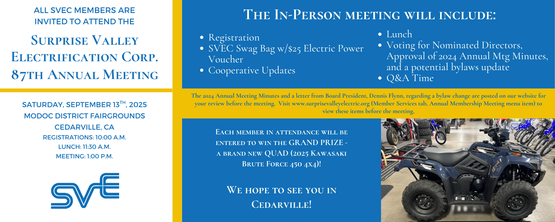 SVEC Members are invited to attend our 87th Annual Meeting on Saturday, September 13th, 2025, beginning at 10 a.m. at the Modoc District Fairgrounds in Cedarville, CA.  Upon registering, members will receive an SVEC Swag Bag with a $25 power voucher and an entry into the grand prize drawing for a 2025 Kawasaki Brute Force 450 4x4.  Lunch will be served at 11:30 a.m., with a business meeting to follow.  A couple of ballot items to review can be found on this site, under the Member Services tab (Annual Membership Meeting menu item).  We hope to see you in Cedarville!